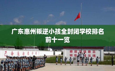 广东惠州叛逆小孩全封闭学校排名前十一览