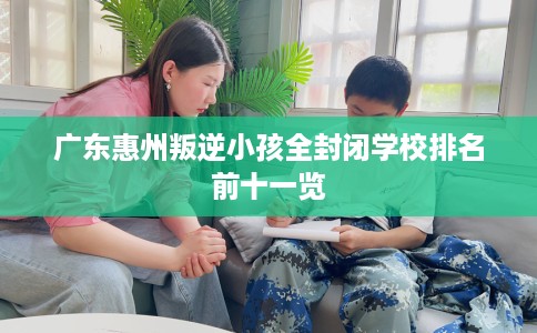 广东惠州叛逆小孩全封闭学校排名前十一览