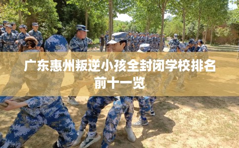 广东惠州叛逆小孩全封闭学校排名前十一览