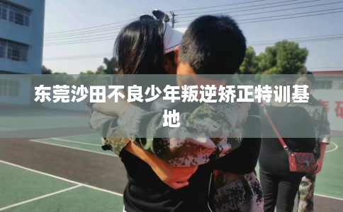 东莞沙田不良少年叛逆矫正特训基地
