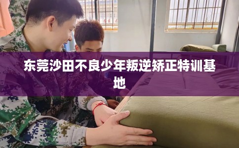 东莞沙田不良少年叛逆矫正特训基地