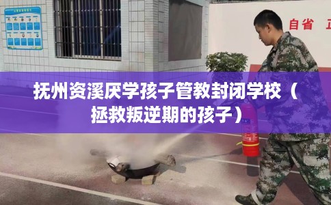 抚州资溪厌学孩子管教封闭学校（拯救叛逆期的孩子）