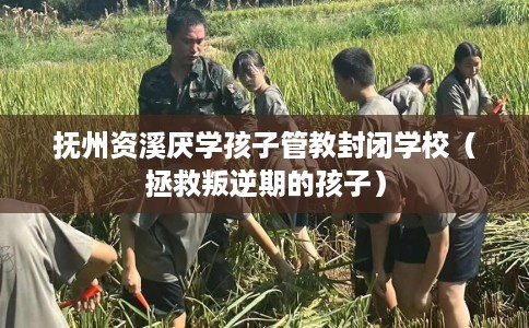 抚州资溪厌学孩子管教封闭学校（拯救叛逆期的孩子）