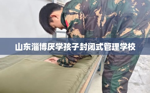山东淄博厌学孩子封闭式管理学校