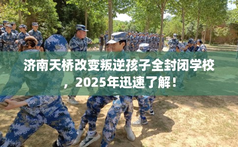 济南天桥改变叛逆孩子全封闭学校，2025年迅速了解！