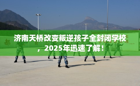 济南天桥改变叛逆孩子全封闭学校，2025年迅速了解！