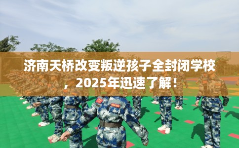 济南天桥改变叛逆孩子全封闭学校，2025年迅速了解！