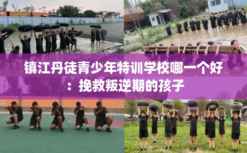 镇江丹徒青少年特训学校哪一个好：挽救叛逆期的孩子