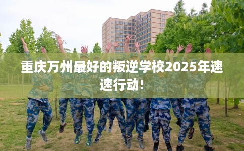 重庆万州最好的叛逆学校2025年速速行动!
