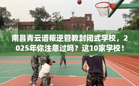 南昌青云谱叛逆管教封闭式学校，2025年你注意过吗？这10家学校！