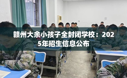 赣州大余小孩子全封闭学校：2025年招生信息公布