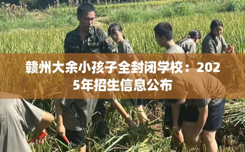 赣州大余小孩子全封闭学校：2025年招生信息公布