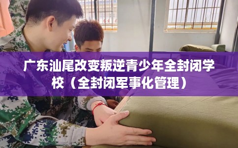 广东汕尾改变叛逆青少年全封闭学校（全封闭军事化管理）