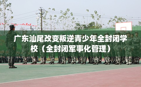 广东汕尾改变叛逆青少年全封闭学校（全封闭军事化管理）