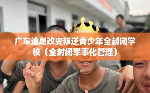 广东汕尾改变叛逆青少年全封闭学校（全封闭军事化管理）