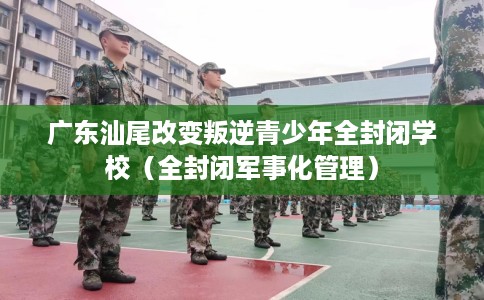 广东汕尾改变叛逆青少年全封闭学校（全封闭军事化管理）