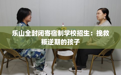 乐山全封闭寄宿制学校招生：挽救叛逆期的孩子