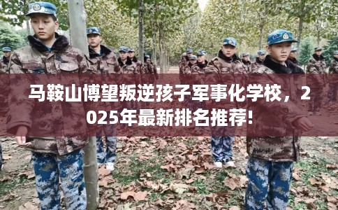 马鞍山博望叛逆孩子军事化学校，2025年最新排名推荐!