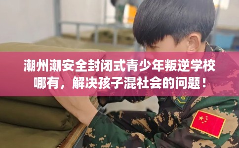潮州潮安全封闭式青少年叛逆学校哪有，解决孩子混社会的问题！