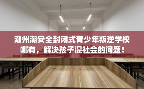 潮州潮安全封闭式青少年叛逆学校哪有，解决孩子混社会的问题！