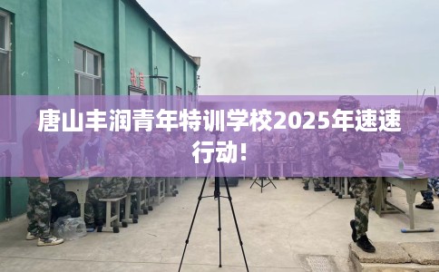 唐山丰润青年特训学校2025年速速行动!