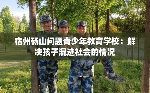 宿州砀山问题青少年教育学校：解决孩子混迹社会的情况