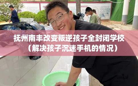 抚州南丰改变叛逆孩子全封闭学校（解决孩子沉迷手机的情况）