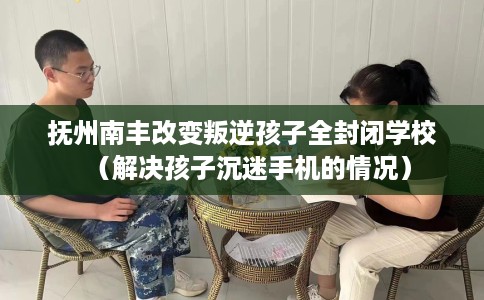 抚州南丰改变叛逆孩子全封闭学校（解决孩子沉迷手机的情况）