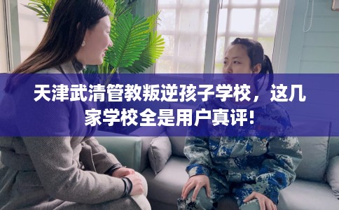 天津武清管教叛逆孩子学校，这几家学校全是用户真评!
