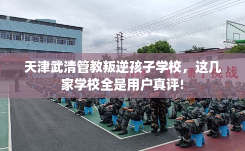 天津武清管教叛逆孩子学校，这几家学校全是用户真评!