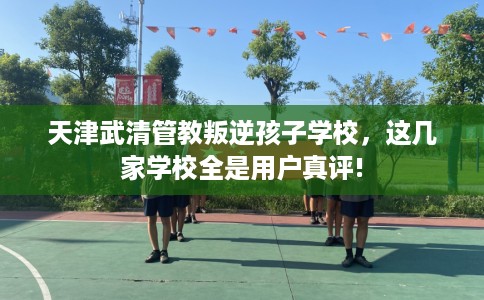 天津武清管教叛逆孩子学校，这几家学校全是用户真评!