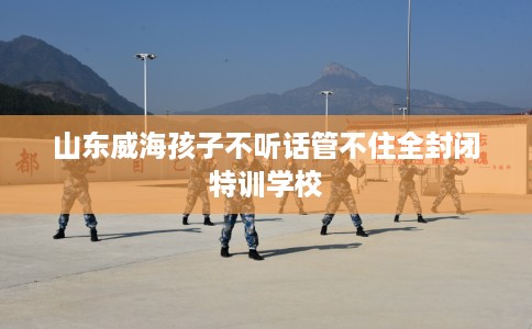 山东威海孩子不听话管不住全封闭特训学校