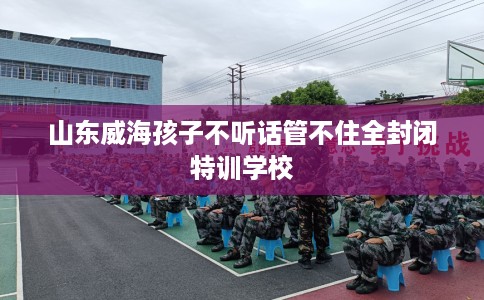 山东威海孩子不听话管不住全封闭特训学校