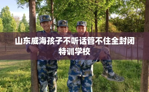 山东威海孩子不听话管不住全封闭特训学校