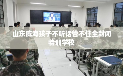 山东威海孩子不听话管不住全封闭特训学校