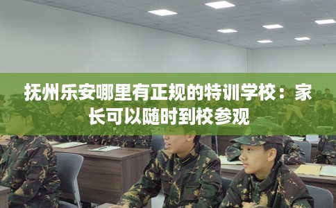 抚州乐安哪里有正规的特训学校：家长可以随时到校参观