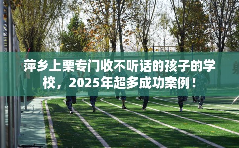 萍乡上栗专门收不听话的孩子的学校，2025年超多成功案例！