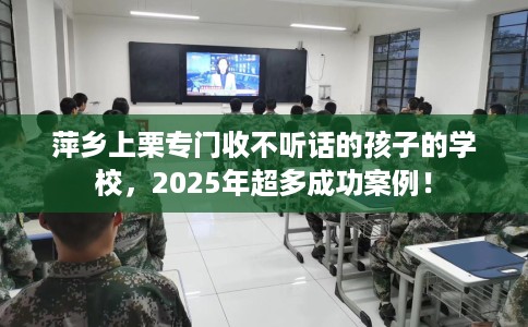萍乡上栗专门收不听话的孩子的学校，2025年超多成功案例！