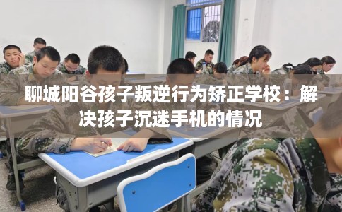 聊城阳谷孩子叛逆行为矫正学校：解决孩子沉迷手机的情况