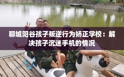 聊城阳谷孩子叛逆行为矫正学校：解决孩子沉迷手机的情况