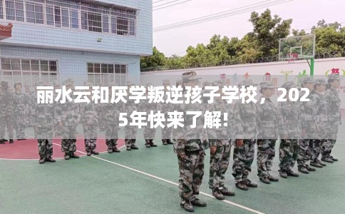 丽水云和厌学叛逆孩子学校，2025年快来了解!