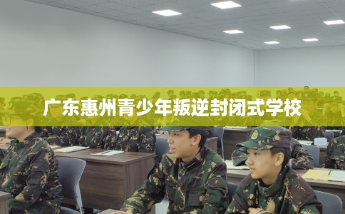广东惠州青少年叛逆封闭式学校