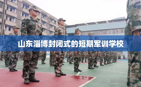 山东淄博封闭式的短期军训学校