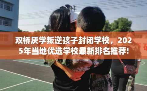 双桥厌学叛逆孩子封闭学校，2025年当地优选学校最新排名推荐!