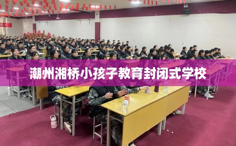 潮州湘桥小孩子教育封闭式学校