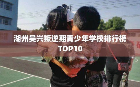 湖州吴兴叛逆期青少年学校排行榜TOP10 湖州吴兴叛逆期青少年学校排行榜TOP10