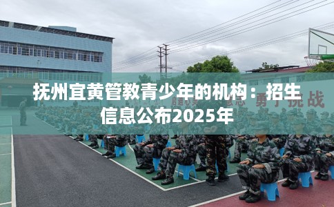 抚州宜黄管教青少年的机构：招生信息公布2025年