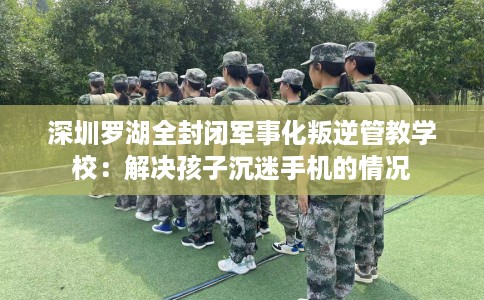 深圳罗湖全封闭军事化叛逆管教学校：解决孩子沉迷手机的情况