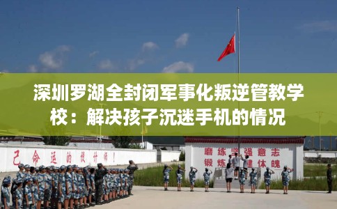 深圳罗湖全封闭军事化叛逆管教学校：解决孩子沉迷手机的情况