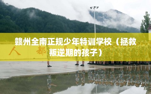 赣州全南正规少年特训学校（拯救叛逆期的孩子）